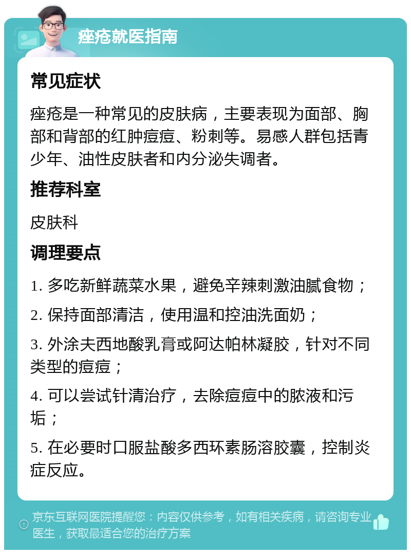 痤疮就医指南 常见症状 痤疮是一种常见的皮肤病，主要表现为面部、胸部和背部的红肿痘痘、粉刺等。易感人群包括青少年、油性皮肤者和内分泌失调者。 推荐科室 皮肤科 调理要点 1. 多吃新鲜蔬菜水果，避免辛辣刺激油腻食物； 2. 保持面部清洁，使用温和控油洗面奶； 3. 外涂夫西地酸乳膏或阿达帕林凝胶，针对不同类型的痘痘； 4. 可以尝试针清治疗，去除痘痘中的脓液和污垢； 5. 在必要时口服盐酸多西环素肠溶胶囊，控制炎症反应。