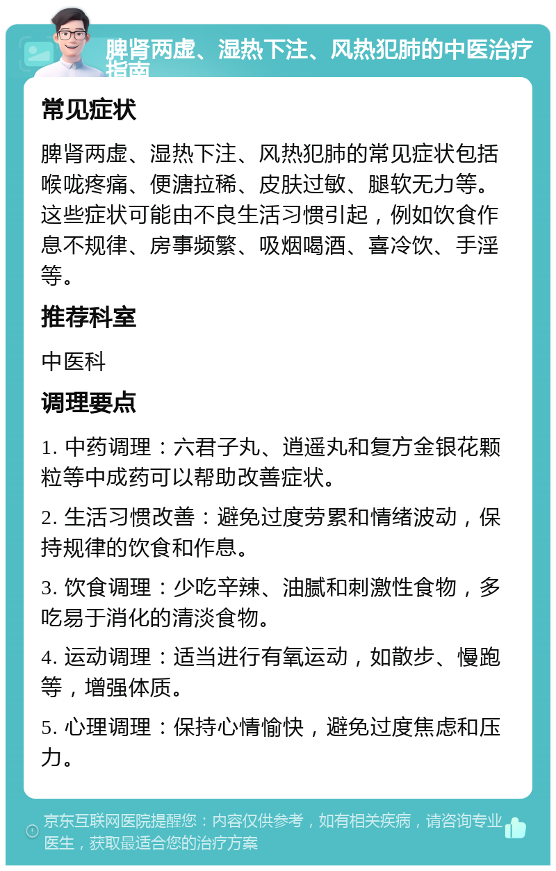 脾肾两虚、湿热下注、风热犯肺的中医治疗指南 常见症状 脾肾两虚、湿热下注、风热犯肺的常见症状包括喉咙疼痛、便溏拉稀、皮肤过敏、腿软无力等。这些症状可能由不良生活习惯引起，例如饮食作息不规律、房事频繁、吸烟喝酒、喜冷饮、手淫等。 推荐科室 中医科 调理要点 1. 中药调理：六君子丸、逍遥丸和复方金银花颗粒等中成药可以帮助改善症状。 2. 生活习惯改善：避免过度劳累和情绪波动，保持规律的饮食和作息。 3. 饮食调理：少吃辛辣、油腻和刺激性食物，多吃易于消化的清淡食物。 4. 运动调理：适当进行有氧运动，如散步、慢跑等，增强体质。 5. 心理调理：保持心情愉快，避免过度焦虑和压力。