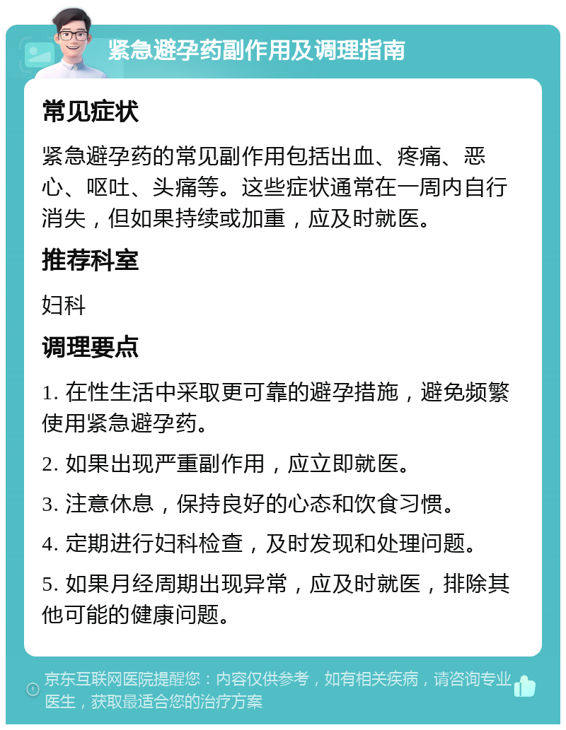 紧急避孕药副作用及调理指南 常见症状 紧急避孕药的常见副作用包括出血、疼痛、恶心、呕吐、头痛等。这些症状通常在一周内自行消失，但如果持续或加重，应及时就医。 推荐科室 妇科 调理要点 1. 在性生活中采取更可靠的避孕措施，避免频繁使用紧急避孕药。 2. 如果出现严重副作用，应立即就医。 3. 注意休息，保持良好的心态和饮食习惯。 4. 定期进行妇科检查，及时发现和处理问题。 5. 如果月经周期出现异常，应及时就医，排除其他可能的健康问题。