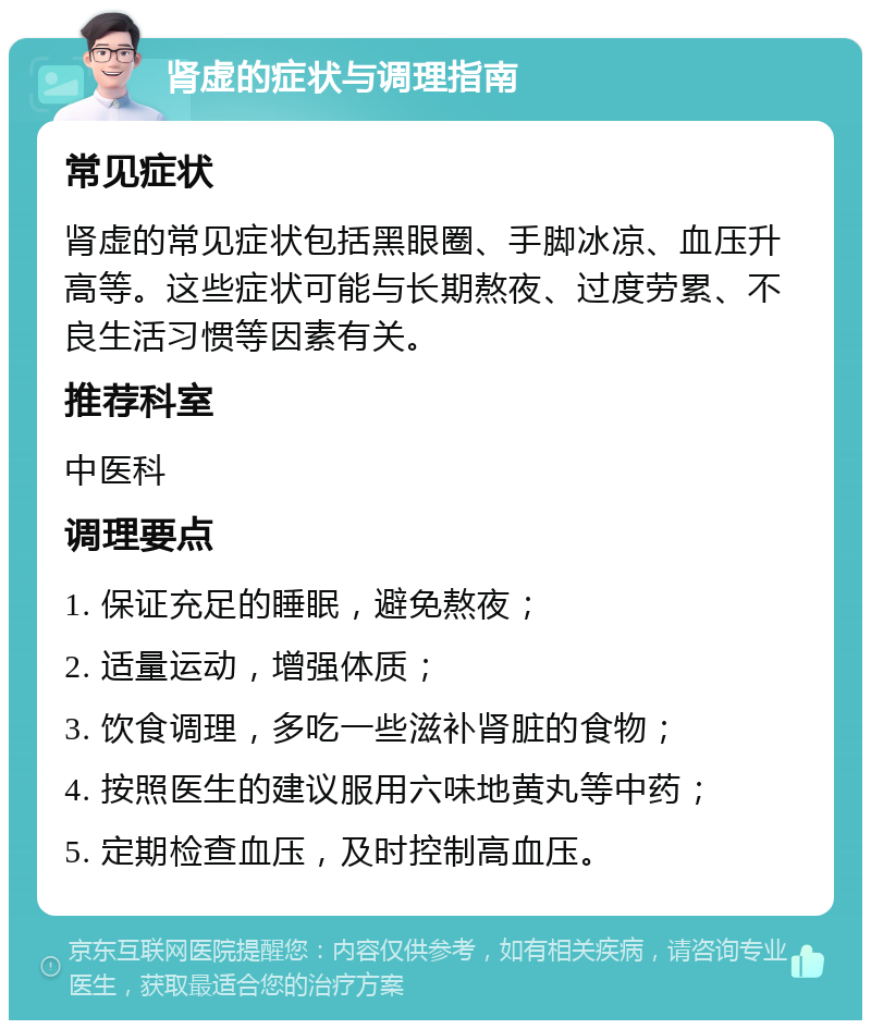 肾虚的症状与调理指南 常见症状 肾虚的常见症状包括黑眼圈、手脚冰凉、血压升高等。这些症状可能与长期熬夜、过度劳累、不良生活习惯等因素有关。 推荐科室 中医科 调理要点 1. 保证充足的睡眠，避免熬夜； 2. 适量运动，增强体质； 3. 饮食调理，多吃一些滋补肾脏的食物； 4. 按照医生的建议服用六味地黄丸等中药； 5. 定期检查血压，及时控制高血压。