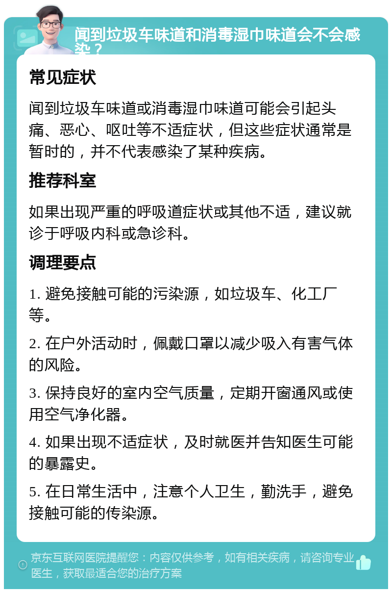 闻到垃圾车味道和消毒湿巾味道会不会感染？ 常见症状 闻到垃圾车味道或消毒湿巾味道可能会引起头痛、恶心、呕吐等不适症状，但这些症状通常是暂时的，并不代表感染了某种疾病。 推荐科室 如果出现严重的呼吸道症状或其他不适，建议就诊于呼吸内科或急诊科。 调理要点 1. 避免接触可能的污染源，如垃圾车、化工厂等。 2. 在户外活动时，佩戴口罩以减少吸入有害气体的风险。 3. 保持良好的室内空气质量，定期开窗通风或使用空气净化器。 4. 如果出现不适症状，及时就医并告知医生可能的暴露史。 5. 在日常生活中，注意个人卫生，勤洗手，避免接触可能的传染源。