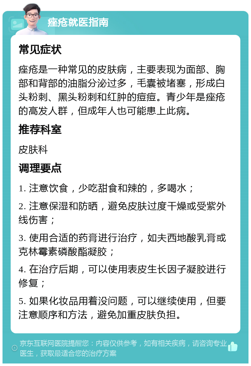 痤疮就医指南 常见症状 痤疮是一种常见的皮肤病，主要表现为面部、胸部和背部的油脂分泌过多，毛囊被堵塞，形成白头粉刺、黑头粉刺和红肿的痘痘。青少年是痤疮的高发人群，但成年人也可能患上此病。 推荐科室 皮肤科 调理要点 1. 注意饮食，少吃甜食和辣的，多喝水； 2. 注意保湿和防晒，避免皮肤过度干燥或受紫外线伤害； 3. 使用合适的药膏进行治疗，如夫西地酸乳膏或克林霉素磷酸酯凝胶； 4. 在治疗后期，可以使用表皮生长因子凝胶进行修复； 5. 如果化妆品用着没问题，可以继续使用，但要注意顺序和方法，避免加重皮肤负担。