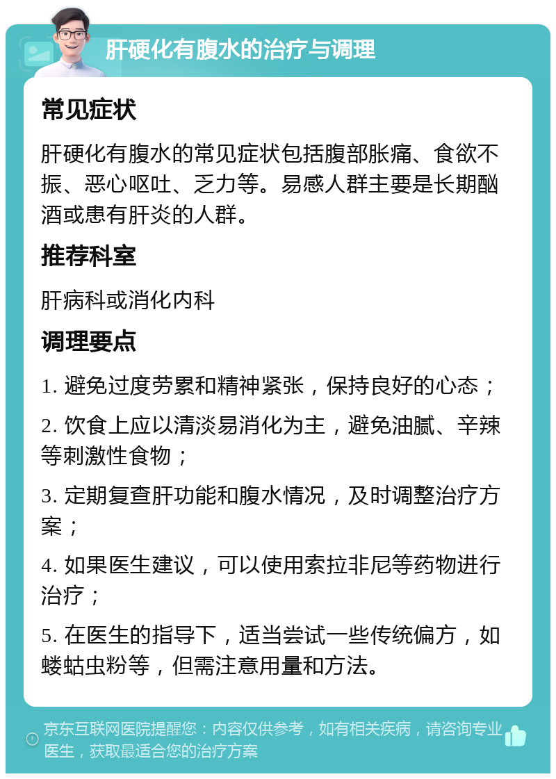 肝硬化有腹水的治疗与调理 常见症状 肝硬化有腹水的常见症状包括腹部胀痛、食欲不振、恶心呕吐、乏力等。易感人群主要是长期酗酒或患有肝炎的人群。 推荐科室 肝病科或消化内科 调理要点 1. 避免过度劳累和精神紧张，保持良好的心态； 2. 饮食上应以清淡易消化为主，避免油腻、辛辣等刺激性食物； 3. 定期复查肝功能和腹水情况，及时调整治疗方案； 4. 如果医生建议，可以使用索拉非尼等药物进行治疗； 5. 在医生的指导下，适当尝试一些传统偏方，如蝼蛄虫粉等，但需注意用量和方法。