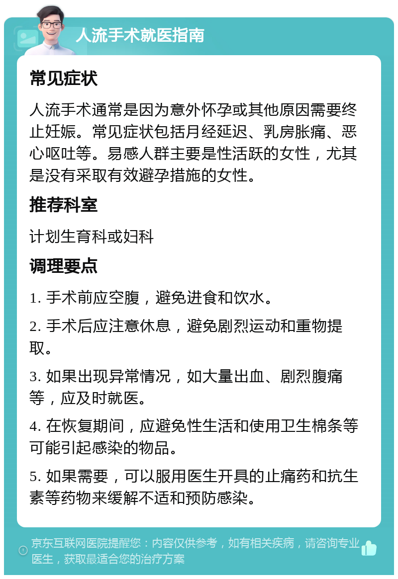 人流手术就医指南 常见症状 人流手术通常是因为意外怀孕或其他原因需要终止妊娠。常见症状包括月经延迟、乳房胀痛、恶心呕吐等。易感人群主要是性活跃的女性，尤其是没有采取有效避孕措施的女性。 推荐科室 计划生育科或妇科 调理要点 1. 手术前应空腹，避免进食和饮水。 2. 手术后应注意休息，避免剧烈运动和重物提取。 3. 如果出现异常情况，如大量出血、剧烈腹痛等，应及时就医。 4. 在恢复期间，应避免性生活和使用卫生棉条等可能引起感染的物品。 5. 如果需要，可以服用医生开具的止痛药和抗生素等药物来缓解不适和预防感染。