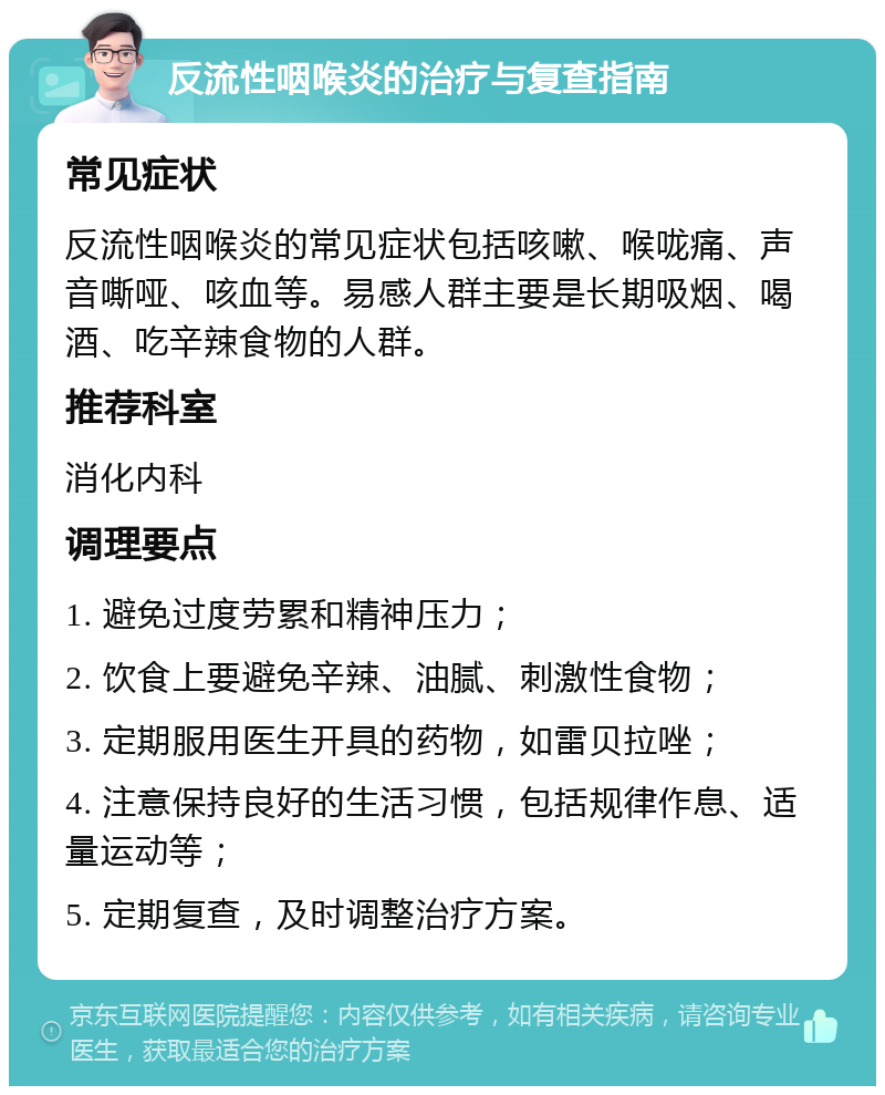 反流性咽喉炎的治疗与复查指南 常见症状 反流性咽喉炎的常见症状包括咳嗽、喉咙痛、声音嘶哑、咳血等。易感人群主要是长期吸烟、喝酒、吃辛辣食物的人群。 推荐科室 消化内科 调理要点 1. 避免过度劳累和精神压力； 2. 饮食上要避免辛辣、油腻、刺激性食物； 3. 定期服用医生开具的药物，如雷贝拉唑； 4. 注意保持良好的生活习惯，包括规律作息、适量运动等； 5. 定期复查，及时调整治疗方案。