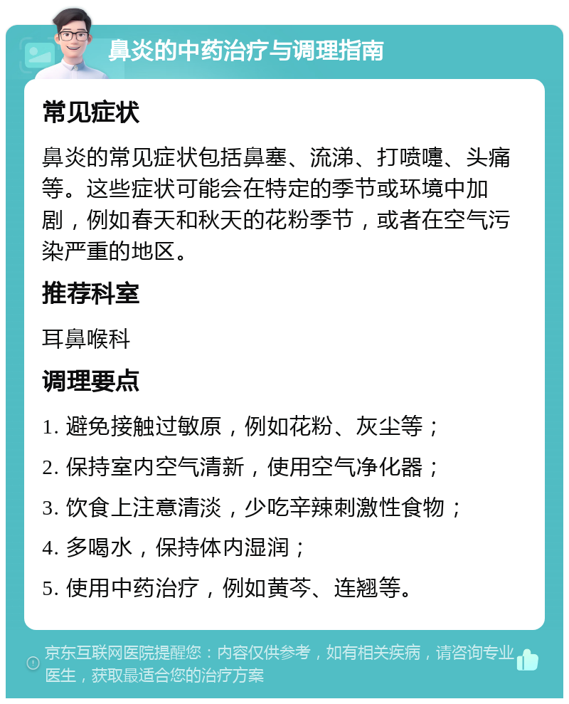 鼻炎的中药治疗与调理指南 常见症状 鼻炎的常见症状包括鼻塞、流涕、打喷嚏、头痛等。这些症状可能会在特定的季节或环境中加剧，例如春天和秋天的花粉季节，或者在空气污染严重的地区。 推荐科室 耳鼻喉科 调理要点 1. 避免接触过敏原，例如花粉、灰尘等； 2. 保持室内空气清新，使用空气净化器； 3. 饮食上注意清淡，少吃辛辣刺激性食物； 4. 多喝水，保持体内湿润； 5. 使用中药治疗，例如黄芩、连翘等。