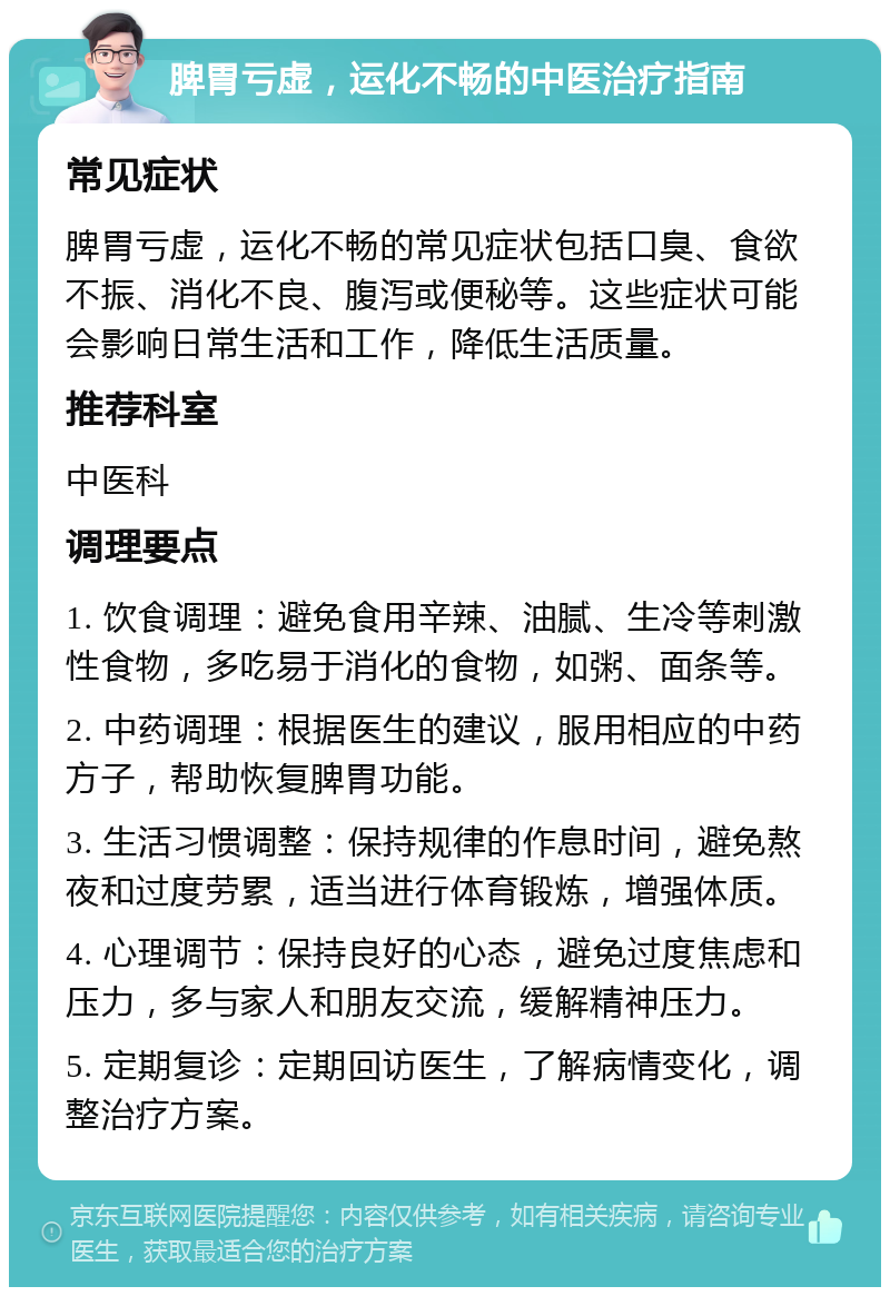 脾胃亏虚，运化不畅的中医治疗指南 常见症状 脾胃亏虚，运化不畅的常见症状包括口臭、食欲不振、消化不良、腹泻或便秘等。这些症状可能会影响日常生活和工作，降低生活质量。 推荐科室 中医科 调理要点 1. 饮食调理：避免食用辛辣、油腻、生冷等刺激性食物，多吃易于消化的食物，如粥、面条等。 2. 中药调理：根据医生的建议，服用相应的中药方子，帮助恢复脾胃功能。 3. 生活习惯调整：保持规律的作息时间，避免熬夜和过度劳累，适当进行体育锻炼，增强体质。 4. 心理调节：保持良好的心态，避免过度焦虑和压力，多与家人和朋友交流，缓解精神压力。 5. 定期复诊：定期回访医生，了解病情变化，调整治疗方案。