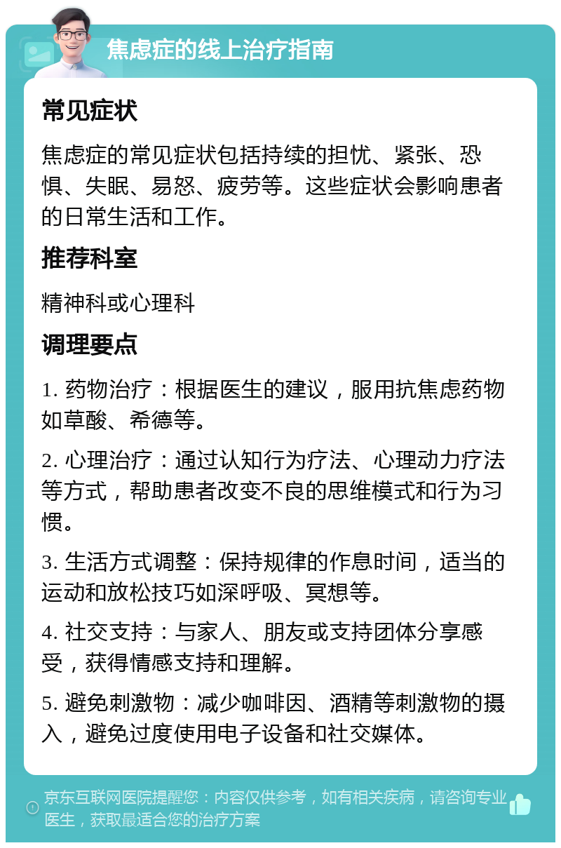 焦虑症的线上治疗指南 常见症状 焦虑症的常见症状包括持续的担忧、紧张、恐惧、失眠、易怒、疲劳等。这些症状会影响患者的日常生活和工作。 推荐科室 精神科或心理科 调理要点 1. 药物治疗：根据医生的建议，服用抗焦虑药物如草酸、希德等。 2. 心理治疗：通过认知行为疗法、心理动力疗法等方式，帮助患者改变不良的思维模式和行为习惯。 3. 生活方式调整：保持规律的作息时间，适当的运动和放松技巧如深呼吸、冥想等。 4. 社交支持：与家人、朋友或支持团体分享感受，获得情感支持和理解。 5. 避免刺激物：减少咖啡因、酒精等刺激物的摄入，避免过度使用电子设备和社交媒体。