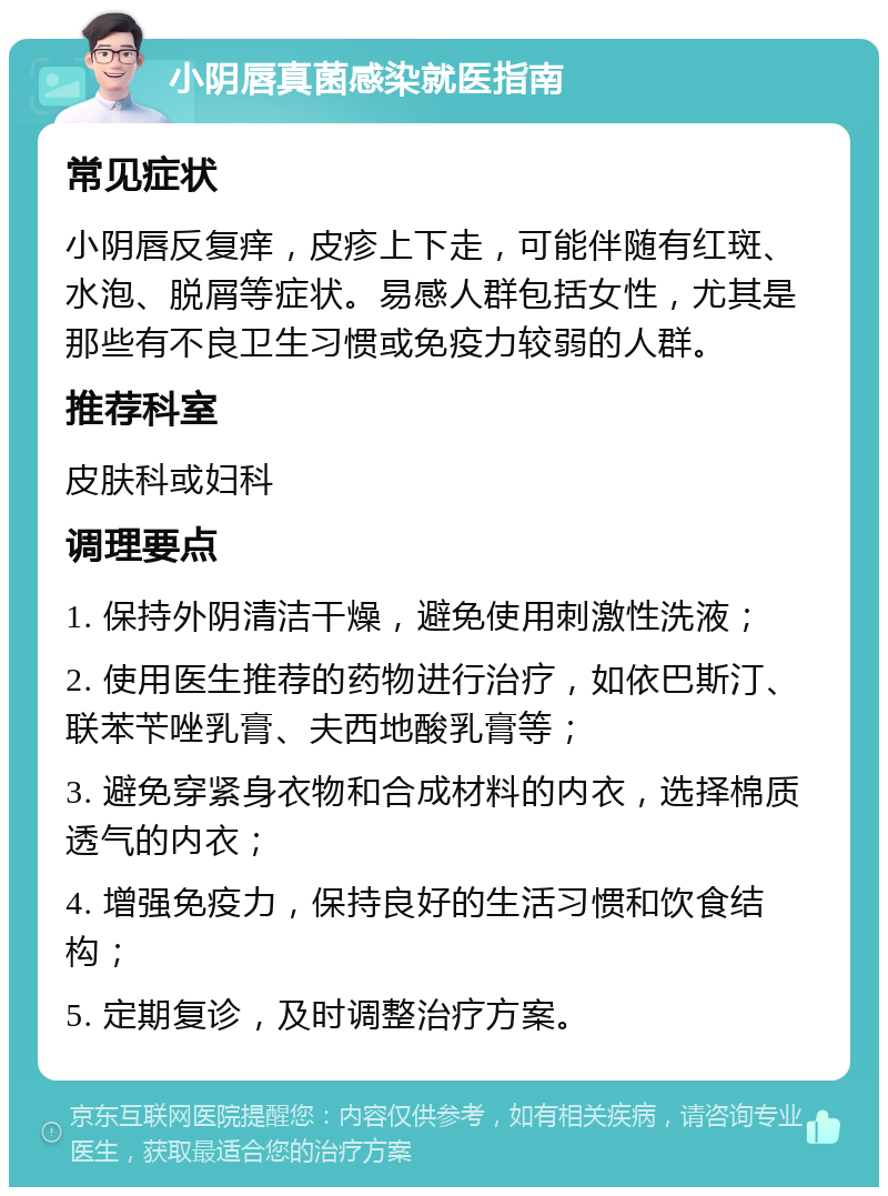 小阴唇真菌感染就医指南 常见症状 小阴唇反复痒，皮疹上下走，可能伴随有红斑、水泡、脱屑等症状。易感人群包括女性，尤其是那些有不良卫生习惯或免疫力较弱的人群。 推荐科室 皮肤科或妇科 调理要点 1. 保持外阴清洁干燥，避免使用刺激性洗液； 2. 使用医生推荐的药物进行治疗，如依巴斯汀、联苯苄唑乳膏、夫西地酸乳膏等； 3. 避免穿紧身衣物和合成材料的内衣，选择棉质透气的内衣； 4. 增强免疫力，保持良好的生活习惯和饮食结构； 5. 定期复诊，及时调整治疗方案。