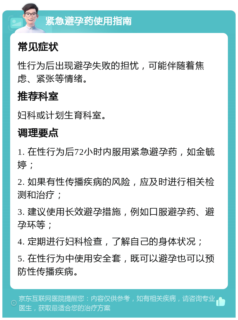 紧急避孕药使用指南 常见症状 性行为后出现避孕失败的担忧，可能伴随着焦虑、紧张等情绪。 推荐科室 妇科或计划生育科室。 调理要点 1. 在性行为后72小时内服用紧急避孕药，如金毓婷； 2. 如果有性传播疾病的风险，应及时进行相关检测和治疗； 3. 建议使用长效避孕措施，例如口服避孕药、避孕环等； 4. 定期进行妇科检查，了解自己的身体状况； 5. 在性行为中使用安全套，既可以避孕也可以预防性传播疾病。