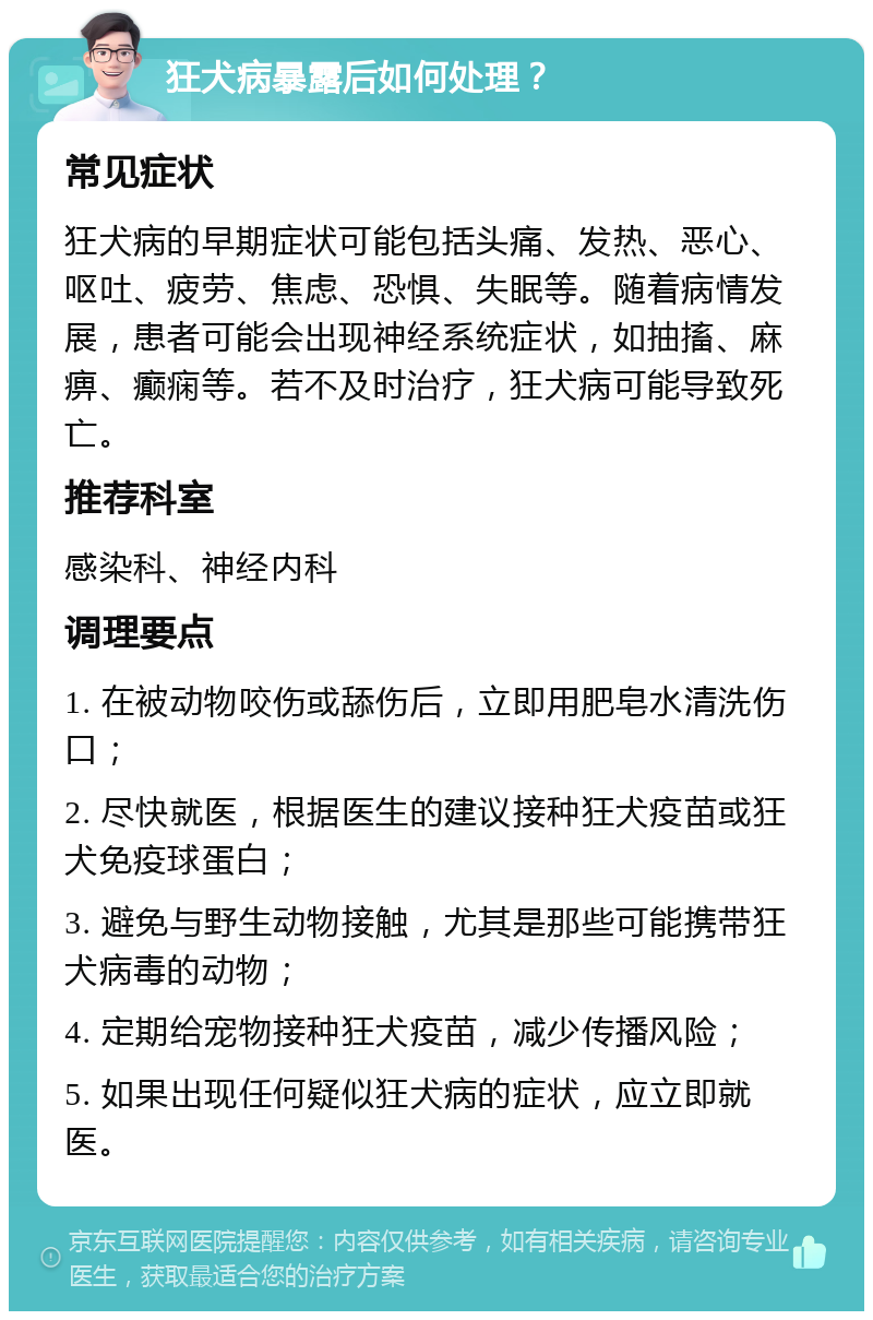 狂犬病暴露后如何处理？ 常见症状 狂犬病的早期症状可能包括头痛、发热、恶心、呕吐、疲劳、焦虑、恐惧、失眠等。随着病情发展，患者可能会出现神经系统症状，如抽搐、麻痹、癫痫等。若不及时治疗，狂犬病可能导致死亡。 推荐科室 感染科、神经内科 调理要点 1. 在被动物咬伤或舔伤后，立即用肥皂水清洗伤口； 2. 尽快就医，根据医生的建议接种狂犬疫苗或狂犬免疫球蛋白； 3. 避免与野生动物接触，尤其是那些可能携带狂犬病毒的动物； 4. 定期给宠物接种狂犬疫苗，减少传播风险； 5. 如果出现任何疑似狂犬病的症状，应立即就医。