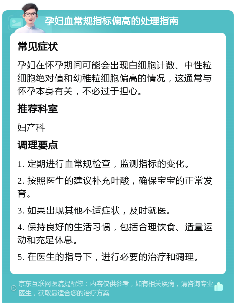 孕妇血常规指标偏高的处理指南 常见症状 孕妇在怀孕期间可能会出现白细胞计数、中性粒细胞绝对值和幼稚粒细胞偏高的情况，这通常与怀孕本身有关，不必过于担心。 推荐科室 妇产科 调理要点 1. 定期进行血常规检查，监测指标的变化。 2. 按照医生的建议补充叶酸，确保宝宝的正常发育。 3. 如果出现其他不适症状，及时就医。 4. 保持良好的生活习惯，包括合理饮食、适量运动和充足休息。 5. 在医生的指导下，进行必要的治疗和调理。