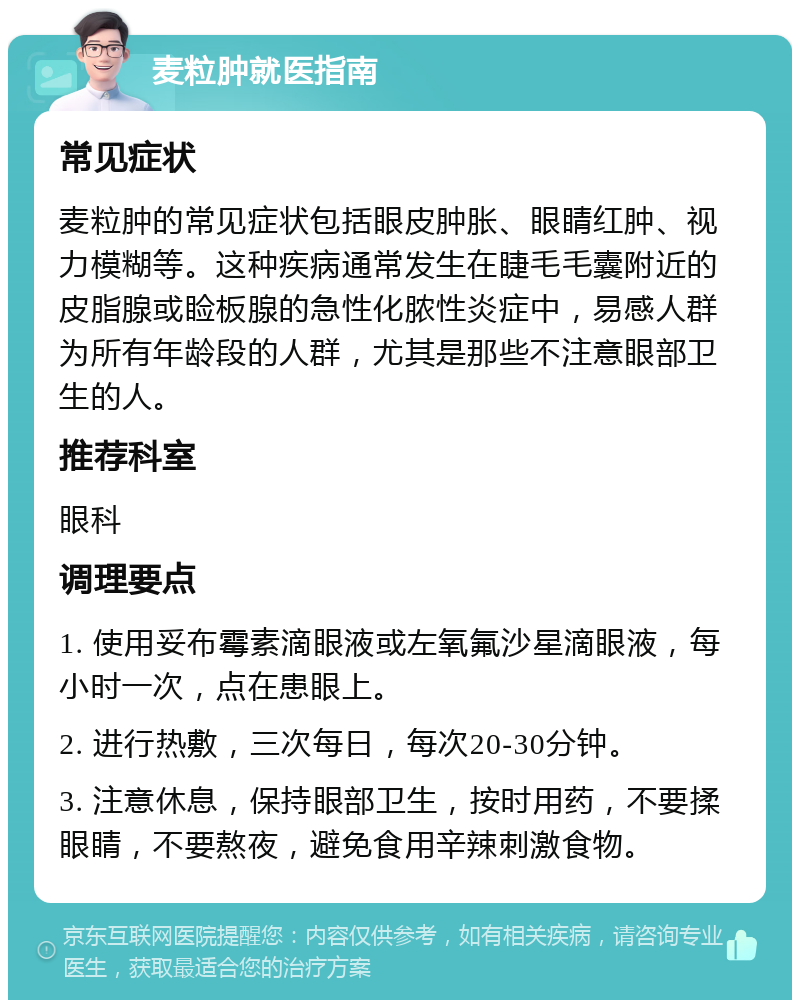 麦粒肿就医指南 常见症状 麦粒肿的常见症状包括眼皮肿胀、眼睛红肿、视力模糊等。这种疾病通常发生在睫毛毛囊附近的皮脂腺或睑板腺的急性化脓性炎症中，易感人群为所有年龄段的人群，尤其是那些不注意眼部卫生的人。 推荐科室 眼科 调理要点 1. 使用妥布霉素滴眼液或左氧氟沙星滴眼液，每小时一次，点在患眼上。 2. 进行热敷，三次每日，每次20-30分钟。 3. 注意休息，保持眼部卫生，按时用药，不要揉眼睛，不要熬夜，避免食用辛辣刺激食物。