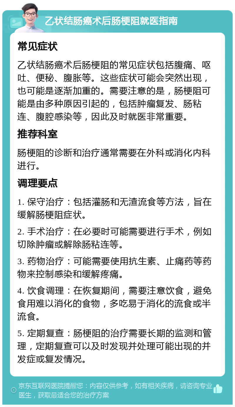 乙状结肠癌术后肠梗阻就医指南 常见症状 乙状结肠癌术后肠梗阻的常见症状包括腹痛、呕吐、便秘、腹胀等。这些症状可能会突然出现，也可能是逐渐加重的。需要注意的是，肠梗阻可能是由多种原因引起的，包括肿瘤复发、肠粘连、腹腔感染等，因此及时就医非常重要。 推荐科室 肠梗阻的诊断和治疗通常需要在外科或消化内科进行。 调理要点 1. 保守治疗：包括灌肠和无渣流食等方法，旨在缓解肠梗阻症状。 2. 手术治疗：在必要时可能需要进行手术，例如切除肿瘤或解除肠粘连等。 3. 药物治疗：可能需要使用抗生素、止痛药等药物来控制感染和缓解疼痛。 4. 饮食调理：在恢复期间，需要注意饮食，避免食用难以消化的食物，多吃易于消化的流食或半流食。 5. 定期复查：肠梗阻的治疗需要长期的监测和管理，定期复查可以及时发现并处理可能出现的并发症或复发情况。