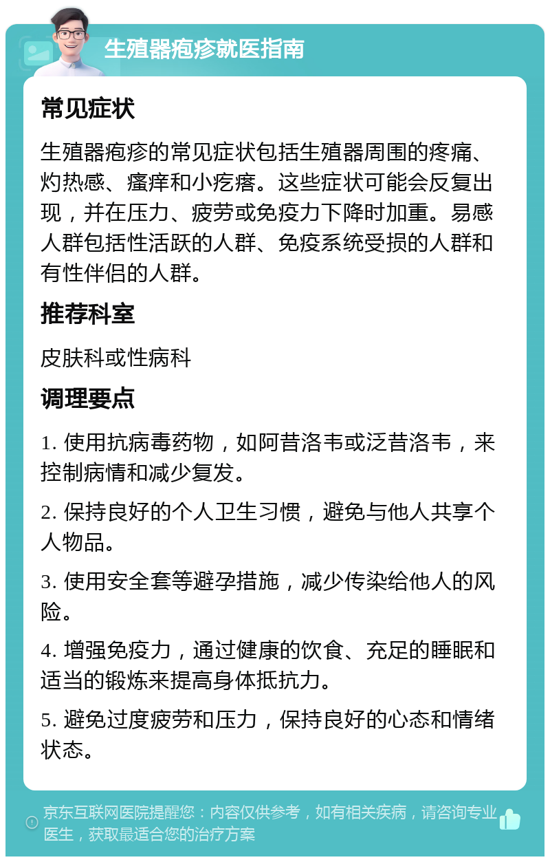 生殖器疱疹就医指南 常见症状 生殖器疱疹的常见症状包括生殖器周围的疼痛、灼热感、瘙痒和小疙瘩。这些症状可能会反复出现，并在压力、疲劳或免疫力下降时加重。易感人群包括性活跃的人群、免疫系统受损的人群和有性伴侣的人群。 推荐科室 皮肤科或性病科 调理要点 1. 使用抗病毒药物，如阿昔洛韦或泛昔洛韦，来控制病情和减少复发。 2. 保持良好的个人卫生习惯，避免与他人共享个人物品。 3. 使用安全套等避孕措施，减少传染给他人的风险。 4. 增强免疫力，通过健康的饮食、充足的睡眠和适当的锻炼来提高身体抵抗力。 5. 避免过度疲劳和压力，保持良好的心态和情绪状态。