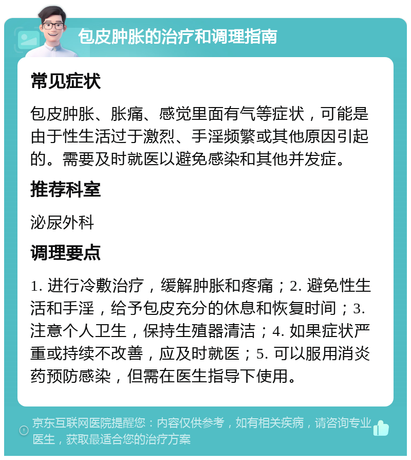 包皮肿胀的治疗和调理指南 常见症状 包皮肿胀、胀痛、感觉里面有气等症状，可能是由于性生活过于激烈、手淫频繁或其他原因引起的。需要及时就医以避免感染和其他并发症。 推荐科室 泌尿外科 调理要点 1. 进行冷敷治疗，缓解肿胀和疼痛；2. 避免性生活和手淫，给予包皮充分的休息和恢复时间；3. 注意个人卫生，保持生殖器清洁；4. 如果症状严重或持续不改善，应及时就医；5. 可以服用消炎药预防感染，但需在医生指导下使用。