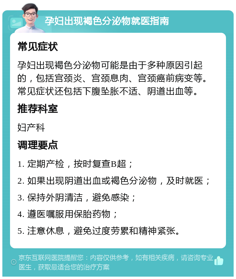 孕妇出现褐色分泌物就医指南 常见症状 孕妇出现褐色分泌物可能是由于多种原因引起的，包括宫颈炎、宫颈息肉、宫颈癌前病变等。常见症状还包括下腹坠胀不适、阴道出血等。 推荐科室 妇产科 调理要点 1. 定期产检，按时复查B超； 2. 如果出现阴道出血或褐色分泌物，及时就医； 3. 保持外阴清洁，避免感染； 4. 遵医嘱服用保胎药物； 5. 注意休息，避免过度劳累和精神紧张。