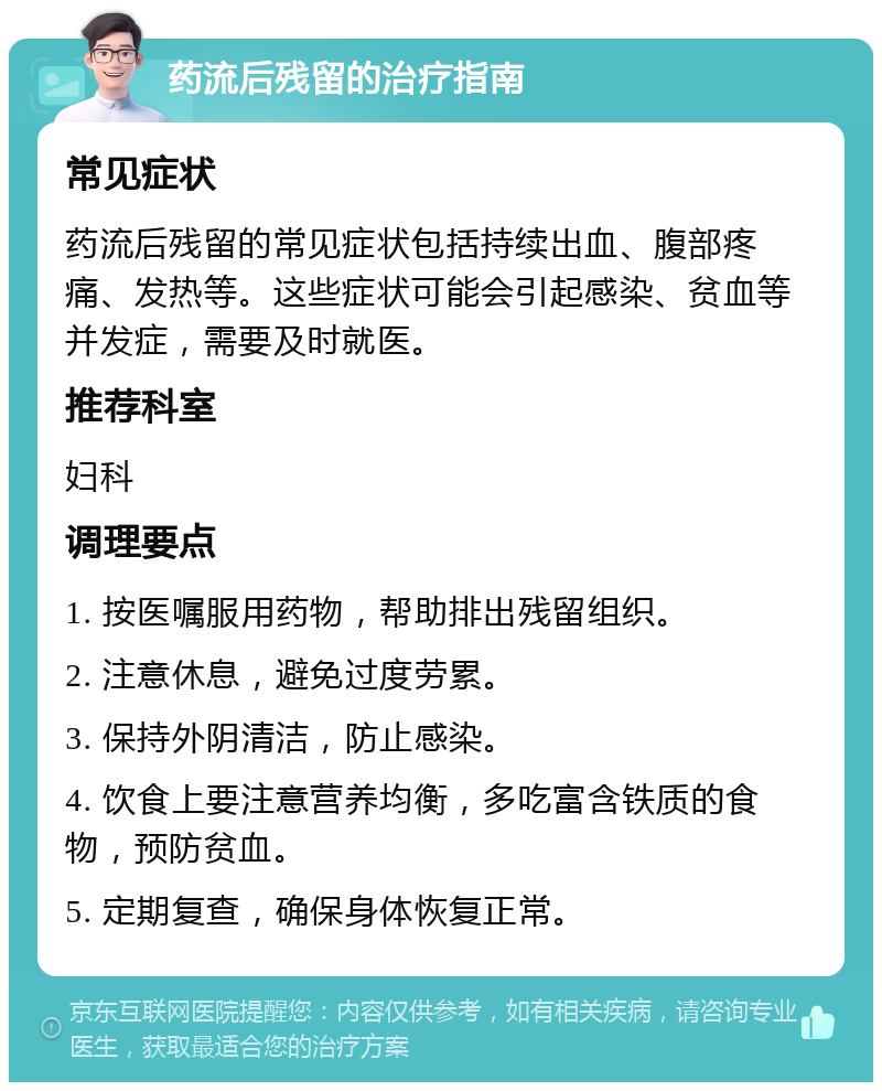 药流后残留的治疗指南 常见症状 药流后残留的常见症状包括持续出血、腹部疼痛、发热等。这些症状可能会引起感染、贫血等并发症，需要及时就医。 推荐科室 妇科 调理要点 1. 按医嘱服用药物，帮助排出残留组织。 2. 注意休息，避免过度劳累。 3. 保持外阴清洁，防止感染。 4. 饮食上要注意营养均衡，多吃富含铁质的食物，预防贫血。 5. 定期复查，确保身体恢复正常。