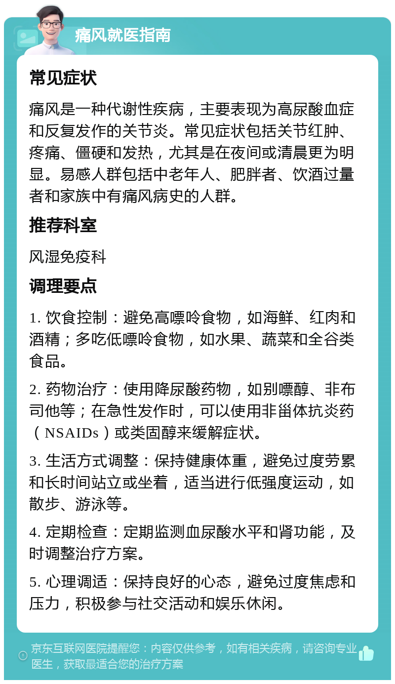 痛风就医指南 常见症状 痛风是一种代谢性疾病，主要表现为高尿酸血症和反复发作的关节炎。常见症状包括关节红肿、疼痛、僵硬和发热，尤其是在夜间或清晨更为明显。易感人群包括中老年人、肥胖者、饮酒过量者和家族中有痛风病史的人群。 推荐科室 风湿免疫科 调理要点 1. 饮食控制：避免高嘌呤食物，如海鲜、红肉和酒精；多吃低嘌呤食物，如水果、蔬菜和全谷类食品。 2. 药物治疗：使用降尿酸药物，如别嘌醇、非布司他等；在急性发作时，可以使用非甾体抗炎药（NSAIDs）或类固醇来缓解症状。 3. 生活方式调整：保持健康体重，避免过度劳累和长时间站立或坐着，适当进行低强度运动，如散步、游泳等。 4. 定期检查：定期监测血尿酸水平和肾功能，及时调整治疗方案。 5. 心理调适：保持良好的心态，避免过度焦虑和压力，积极参与社交活动和娱乐休闲。