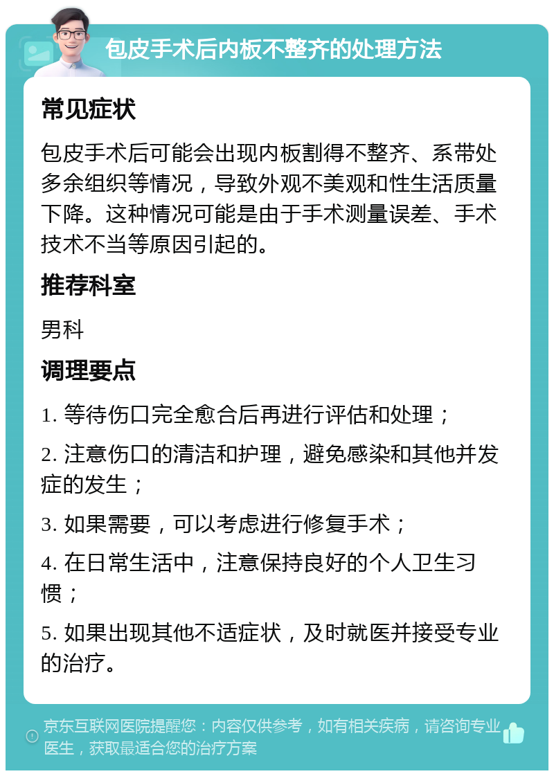 包皮手术后内板不整齐的处理方法 常见症状 包皮手术后可能会出现内板割得不整齐、系带处多余组织等情况，导致外观不美观和性生活质量下降。这种情况可能是由于手术测量误差、手术技术不当等原因引起的。 推荐科室 男科 调理要点 1. 等待伤口完全愈合后再进行评估和处理； 2. 注意伤口的清洁和护理，避免感染和其他并发症的发生； 3. 如果需要，可以考虑进行修复手术； 4. 在日常生活中，注意保持良好的个人卫生习惯； 5. 如果出现其他不适症状，及时就医并接受专业的治疗。