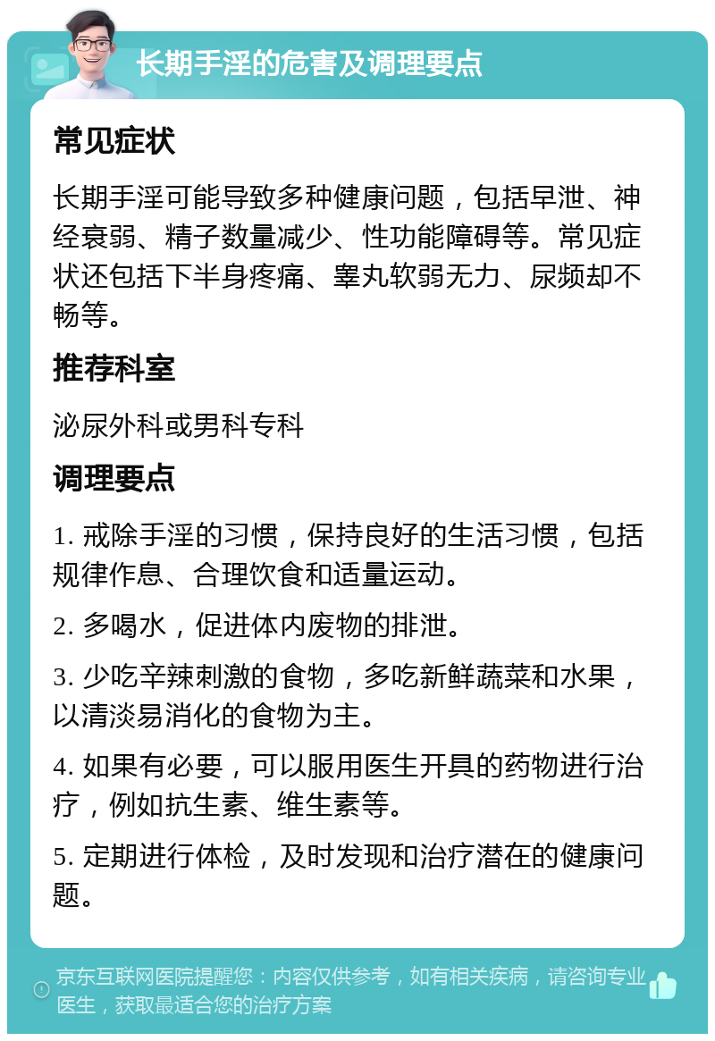 长期手淫的危害及调理要点 常见症状 长期手淫可能导致多种健康问题，包括早泄、神经衰弱、精子数量减少、性功能障碍等。常见症状还包括下半身疼痛、睾丸软弱无力、尿频却不畅等。 推荐科室 泌尿外科或男科专科 调理要点 1. 戒除手淫的习惯，保持良好的生活习惯，包括规律作息、合理饮食和适量运动。 2. 多喝水，促进体内废物的排泄。 3. 少吃辛辣刺激的食物，多吃新鲜蔬菜和水果，以清淡易消化的食物为主。 4. 如果有必要，可以服用医生开具的药物进行治疗，例如抗生素、维生素等。 5. 定期进行体检，及时发现和治疗潜在的健康问题。