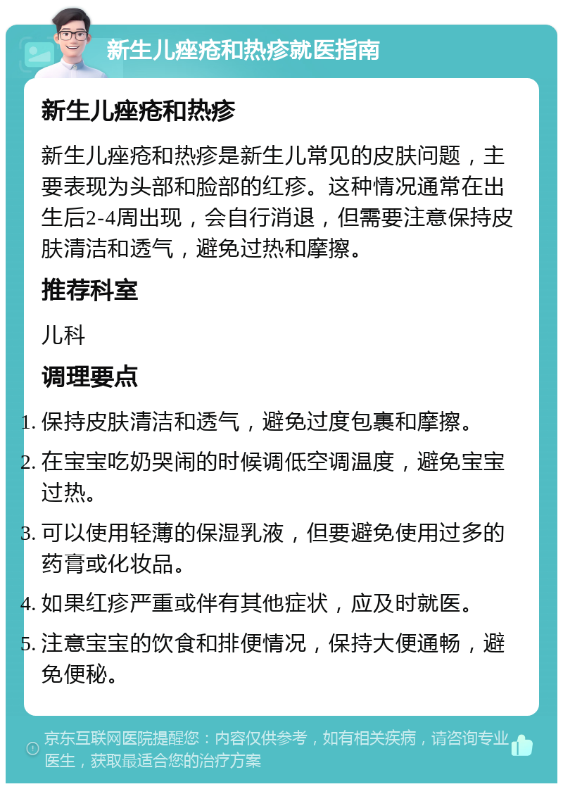 新生儿痤疮和热疹就医指南 新生儿痤疮和热疹 新生儿痤疮和热疹是新生儿常见的皮肤问题，主要表现为头部和脸部的红疹。这种情况通常在出生后2-4周出现，会自行消退，但需要注意保持皮肤清洁和透气，避免过热和摩擦。 推荐科室 儿科 调理要点 保持皮肤清洁和透气，避免过度包裹和摩擦。 在宝宝吃奶哭闹的时候调低空调温度，避免宝宝过热。 可以使用轻薄的保湿乳液，但要避免使用过多的药膏或化妆品。 如果红疹严重或伴有其他症状，应及时就医。 注意宝宝的饮食和排便情况，保持大便通畅，避免便秘。