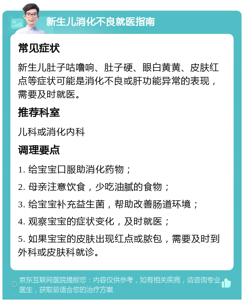 新生儿消化不良就医指南 常见症状 新生儿肚子咕噜响、肚子硬、眼白黄黄、皮肤红点等症状可能是消化不良或肝功能异常的表现，需要及时就医。 推荐科室 儿科或消化内科 调理要点 1. 给宝宝口服助消化药物； 2. 母亲注意饮食，少吃油腻的食物； 3. 给宝宝补充益生菌，帮助改善肠道环境； 4. 观察宝宝的症状变化，及时就医； 5. 如果宝宝的皮肤出现红点或脓包，需要及时到外科或皮肤科就诊。