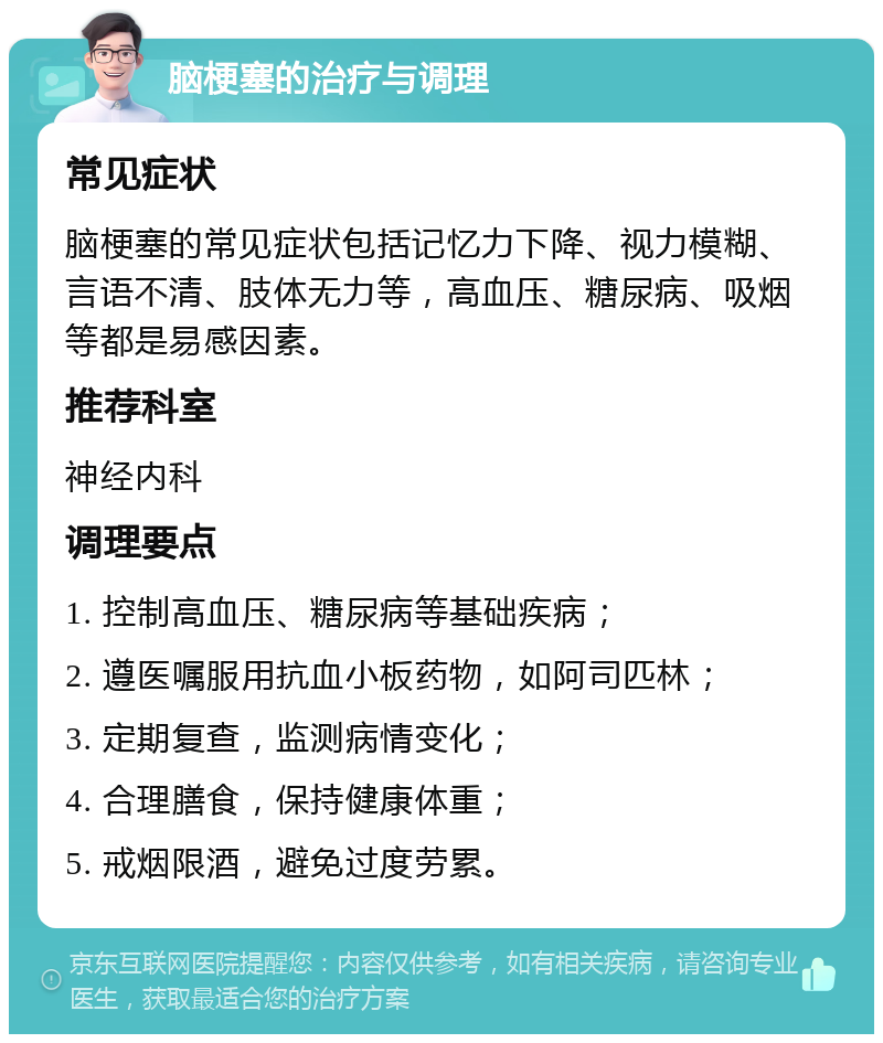 脑梗塞的治疗与调理 常见症状 脑梗塞的常见症状包括记忆力下降、视力模糊、言语不清、肢体无力等，高血压、糖尿病、吸烟等都是易感因素。 推荐科室 神经内科 调理要点 1. 控制高血压、糖尿病等基础疾病； 2. 遵医嘱服用抗血小板药物，如阿司匹林； 3. 定期复查，监测病情变化； 4. 合理膳食，保持健康体重； 5. 戒烟限酒，避免过度劳累。