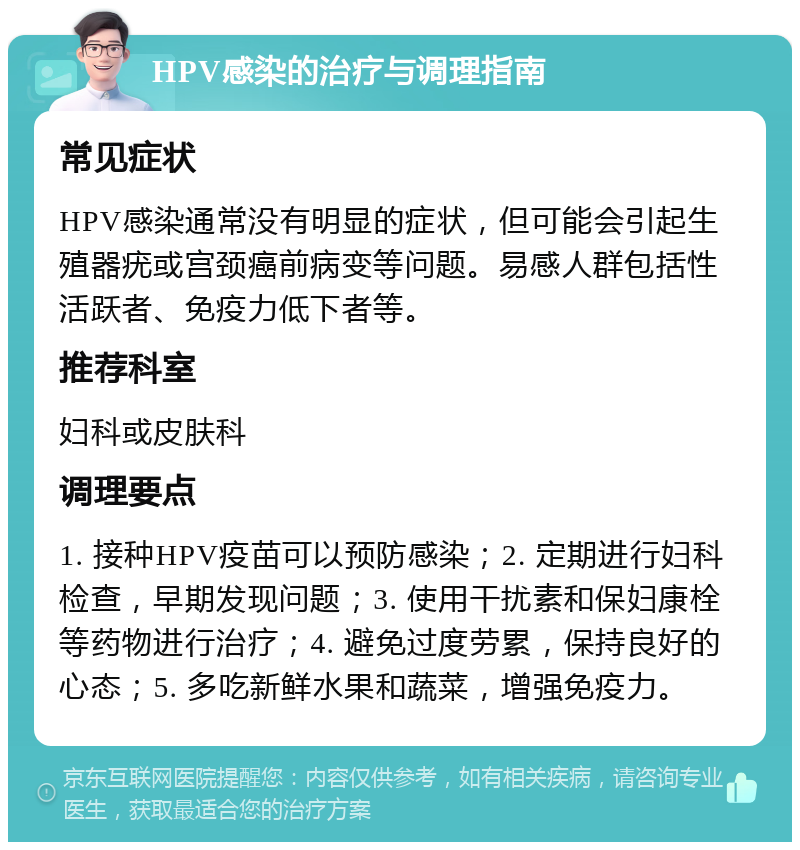 HPV感染的治疗与调理指南 常见症状 HPV感染通常没有明显的症状，但可能会引起生殖器疣或宫颈癌前病变等问题。易感人群包括性活跃者、免疫力低下者等。 推荐科室 妇科或皮肤科 调理要点 1. 接种HPV疫苗可以预防感染；2. 定期进行妇科检查，早期发现问题；3. 使用干扰素和保妇康栓等药物进行治疗；4. 避免过度劳累，保持良好的心态；5. 多吃新鲜水果和蔬菜，增强免疫力。