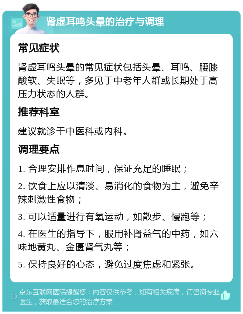 肾虚耳鸣头晕的治疗与调理 常见症状 肾虚耳鸣头晕的常见症状包括头晕、耳鸣、腰膝酸软、失眠等，多见于中老年人群或长期处于高压力状态的人群。 推荐科室 建议就诊于中医科或内科。 调理要点 1. 合理安排作息时间，保证充足的睡眠； 2. 饮食上应以清淡、易消化的食物为主，避免辛辣刺激性食物； 3. 可以适量进行有氧运动，如散步、慢跑等； 4. 在医生的指导下，服用补肾益气的中药，如六味地黄丸、金匮肾气丸等； 5. 保持良好的心态，避免过度焦虑和紧张。