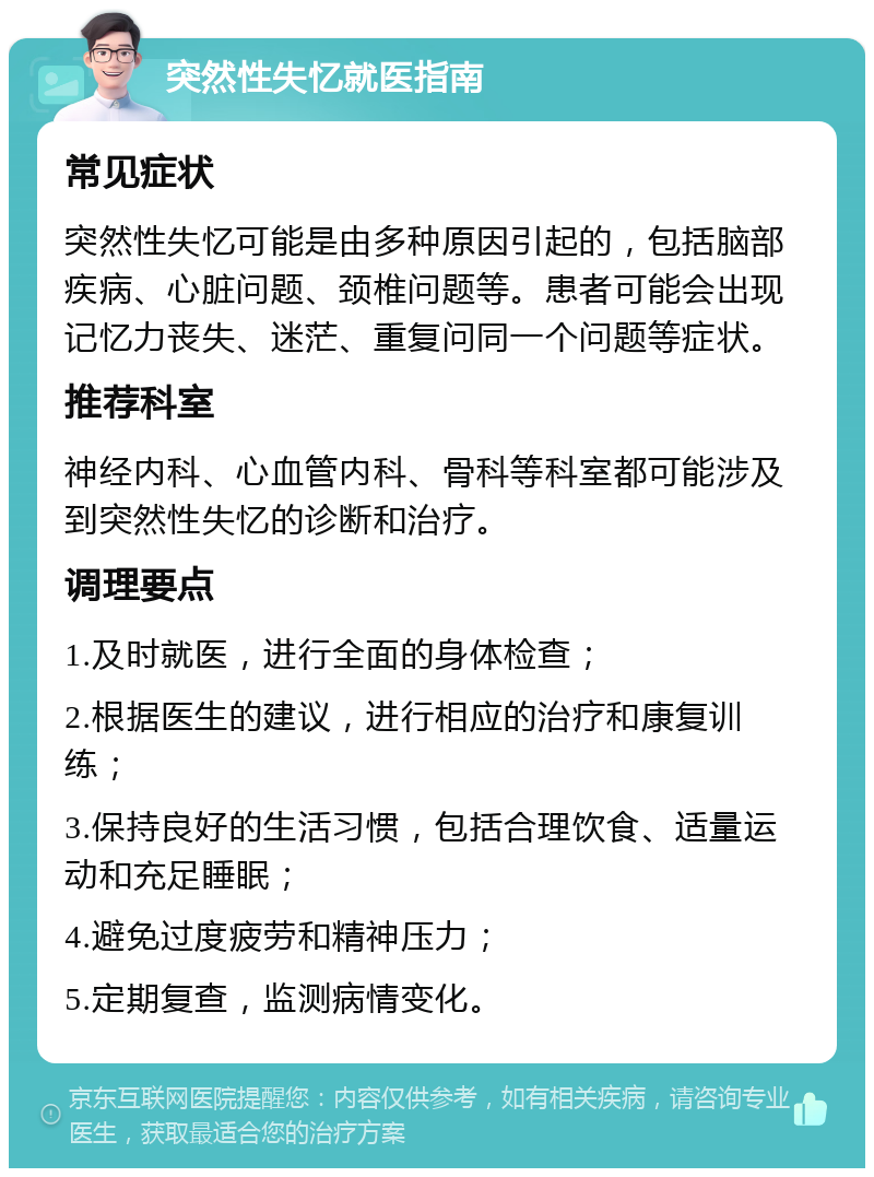 突然性失忆就医指南 常见症状 突然性失忆可能是由多种原因引起的，包括脑部疾病、心脏问题、颈椎问题等。患者可能会出现记忆力丧失、迷茫、重复问同一个问题等症状。 推荐科室 神经内科、心血管内科、骨科等科室都可能涉及到突然性失忆的诊断和治疗。 调理要点 1.及时就医，进行全面的身体检查； 2.根据医生的建议，进行相应的治疗和康复训练； 3.保持良好的生活习惯，包括合理饮食、适量运动和充足睡眠； 4.避免过度疲劳和精神压力； 5.定期复查，监测病情变化。