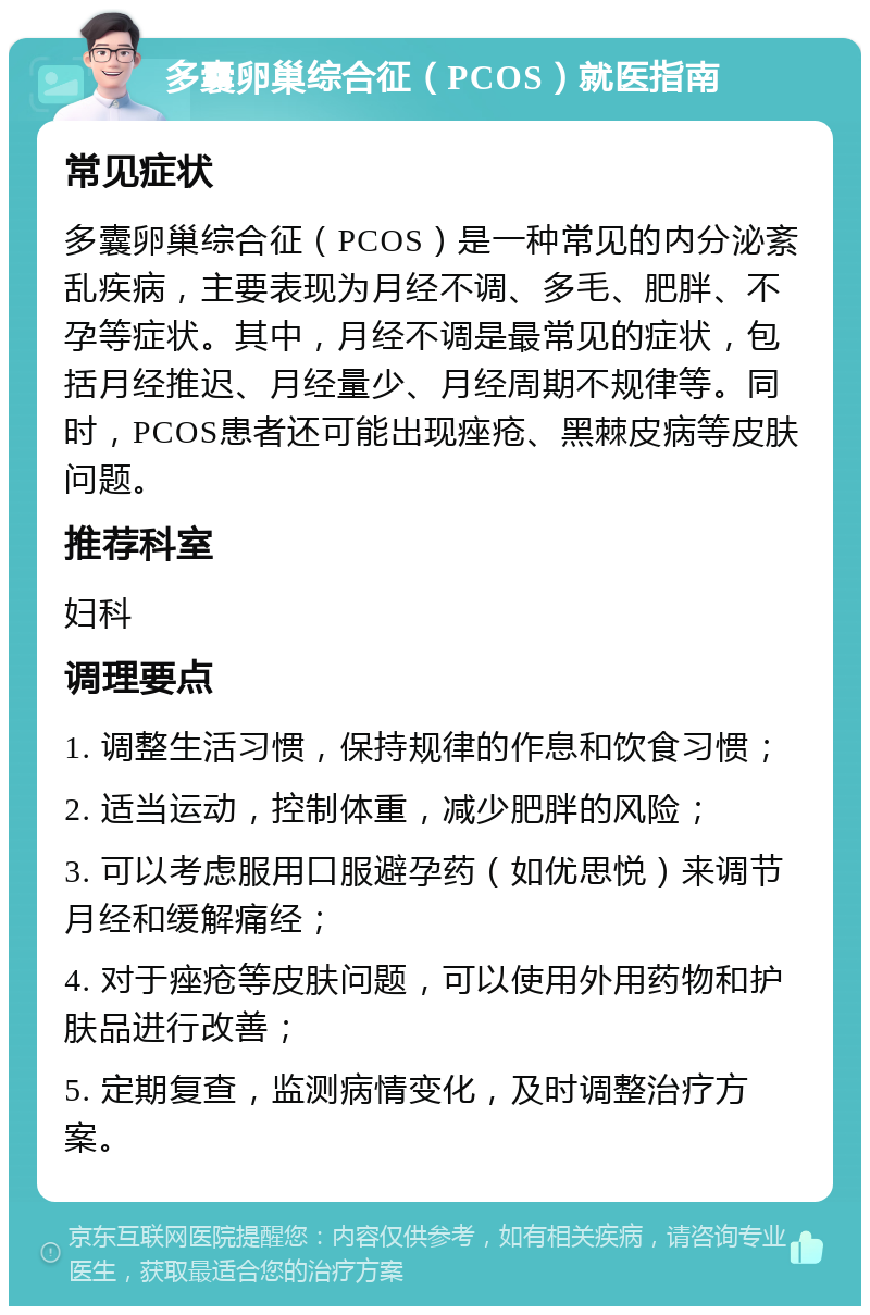 多囊卵巢综合征（PCOS）就医指南 常见症状 多囊卵巢综合征（PCOS）是一种常见的内分泌紊乱疾病，主要表现为月经不调、多毛、肥胖、不孕等症状。其中，月经不调是最常见的症状，包括月经推迟、月经量少、月经周期不规律等。同时，PCOS患者还可能出现痤疮、黑棘皮病等皮肤问题。 推荐科室 妇科 调理要点 1. 调整生活习惯，保持规律的作息和饮食习惯； 2. 适当运动，控制体重，减少肥胖的风险； 3. 可以考虑服用口服避孕药（如优思悦）来调节月经和缓解痛经； 4. 对于痤疮等皮肤问题，可以使用外用药物和护肤品进行改善； 5. 定期复查，监测病情变化，及时调整治疗方案。