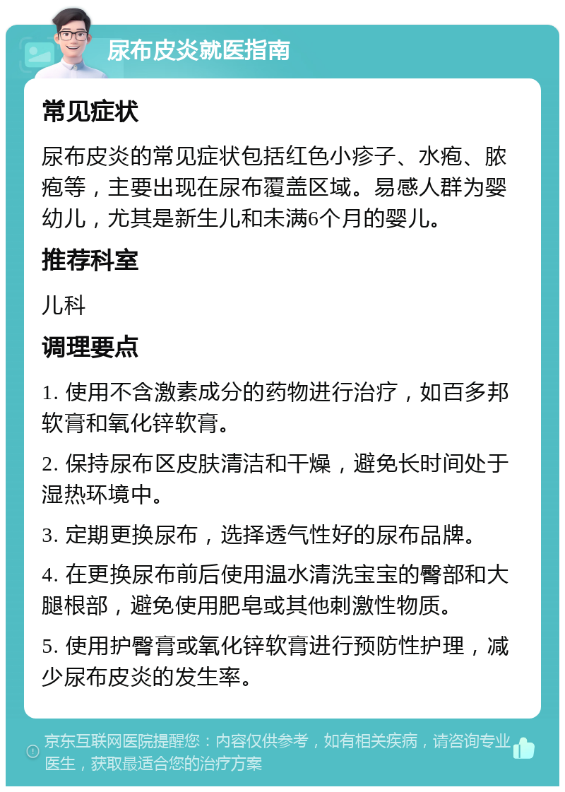 尿布皮炎就医指南 常见症状 尿布皮炎的常见症状包括红色小疹子、水疱、脓疱等，主要出现在尿布覆盖区域。易感人群为婴幼儿，尤其是新生儿和未满6个月的婴儿。 推荐科室 儿科 调理要点 1. 使用不含激素成分的药物进行治疗，如百多邦软膏和氧化锌软膏。 2. 保持尿布区皮肤清洁和干燥，避免长时间处于湿热环境中。 3. 定期更换尿布，选择透气性好的尿布品牌。 4. 在更换尿布前后使用温水清洗宝宝的臀部和大腿根部，避免使用肥皂或其他刺激性物质。 5. 使用护臀膏或氧化锌软膏进行预防性护理，减少尿布皮炎的发生率。