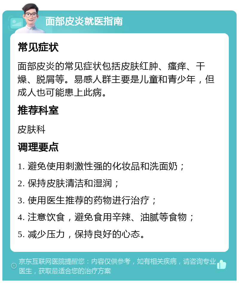 面部皮炎就医指南 常见症状 面部皮炎的常见症状包括皮肤红肿、瘙痒、干燥、脱屑等。易感人群主要是儿童和青少年，但成人也可能患上此病。 推荐科室 皮肤科 调理要点 1. 避免使用刺激性强的化妆品和洗面奶； 2. 保持皮肤清洁和湿润； 3. 使用医生推荐的药物进行治疗； 4. 注意饮食，避免食用辛辣、油腻等食物； 5. 减少压力，保持良好的心态。