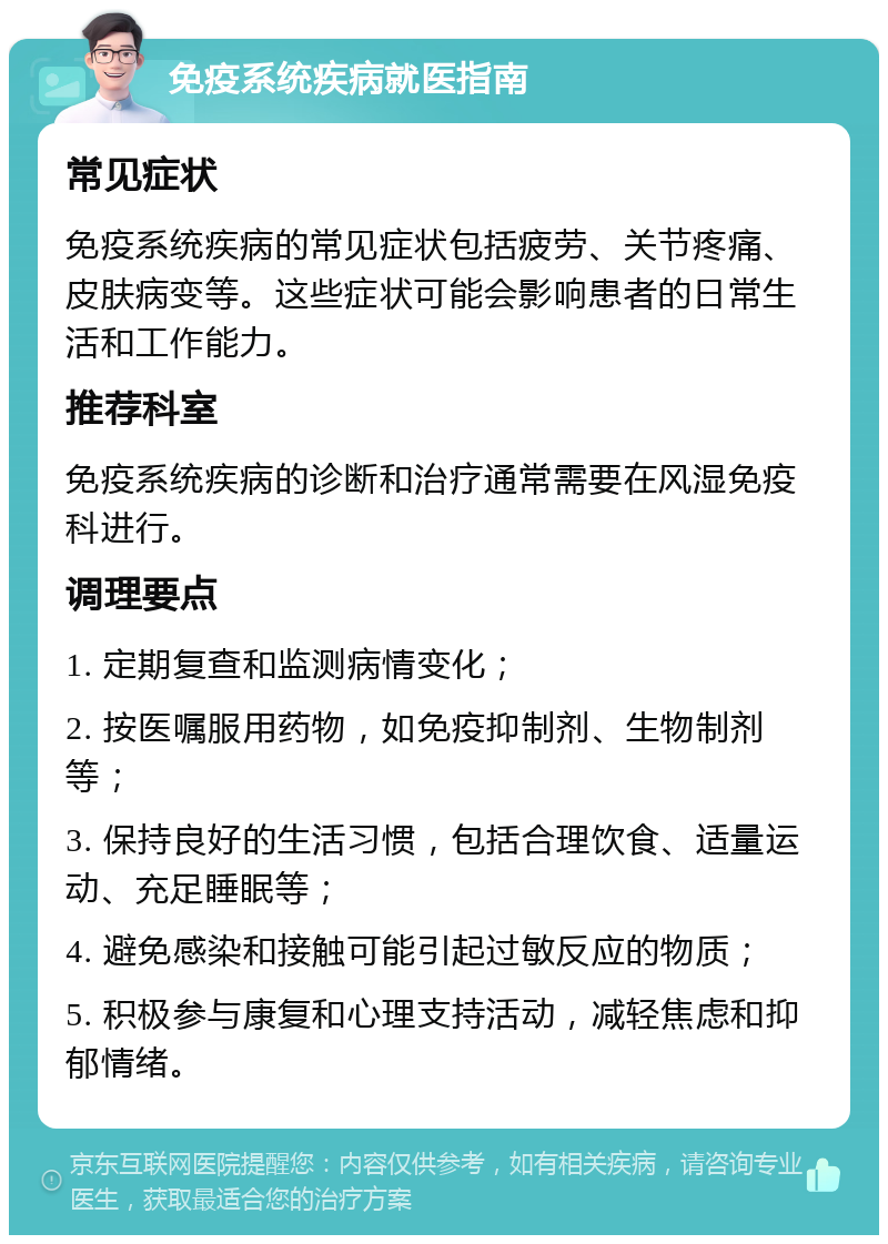 免疫系统疾病就医指南 常见症状 免疫系统疾病的常见症状包括疲劳、关节疼痛、皮肤病变等。这些症状可能会影响患者的日常生活和工作能力。 推荐科室 免疫系统疾病的诊断和治疗通常需要在风湿免疫科进行。 调理要点 1. 定期复查和监测病情变化； 2. 按医嘱服用药物，如免疫抑制剂、生物制剂等； 3. 保持良好的生活习惯，包括合理饮食、适量运动、充足睡眠等； 4. 避免感染和接触可能引起过敏反应的物质； 5. 积极参与康复和心理支持活动，减轻焦虑和抑郁情绪。