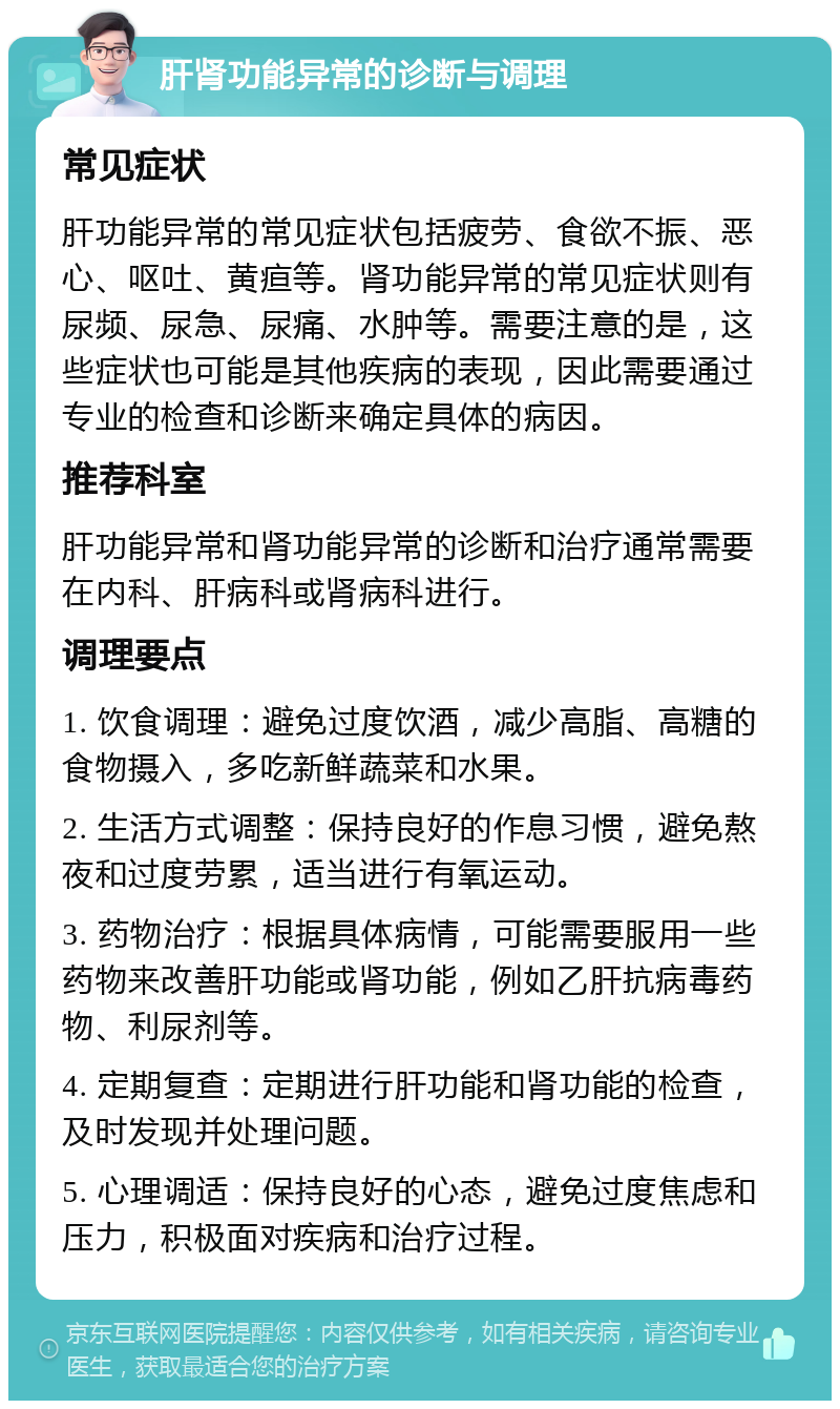 肝肾功能异常的诊断与调理 常见症状 肝功能异常的常见症状包括疲劳、食欲不振、恶心、呕吐、黄疸等。肾功能异常的常见症状则有尿频、尿急、尿痛、水肿等。需要注意的是，这些症状也可能是其他疾病的表现，因此需要通过专业的检查和诊断来确定具体的病因。 推荐科室 肝功能异常和肾功能异常的诊断和治疗通常需要在内科、肝病科或肾病科进行。 调理要点 1. 饮食调理：避免过度饮酒，减少高脂、高糖的食物摄入，多吃新鲜蔬菜和水果。 2. 生活方式调整：保持良好的作息习惯，避免熬夜和过度劳累，适当进行有氧运动。 3. 药物治疗：根据具体病情，可能需要服用一些药物来改善肝功能或肾功能，例如乙肝抗病毒药物、利尿剂等。 4. 定期复查：定期进行肝功能和肾功能的检查，及时发现并处理问题。 5. 心理调适：保持良好的心态，避免过度焦虑和压力，积极面对疾病和治疗过程。