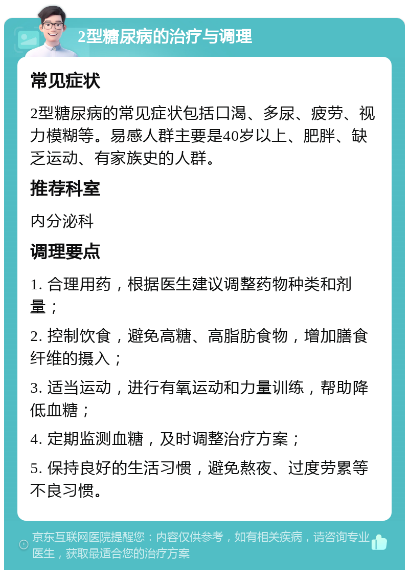 2型糖尿病的治疗与调理 常见症状 2型糖尿病的常见症状包括口渴、多尿、疲劳、视力模糊等。易感人群主要是40岁以上、肥胖、缺乏运动、有家族史的人群。 推荐科室 内分泌科 调理要点 1. 合理用药，根据医生建议调整药物种类和剂量； 2. 控制饮食，避免高糖、高脂肪食物，增加膳食纤维的摄入； 3. 适当运动，进行有氧运动和力量训练，帮助降低血糖； 4. 定期监测血糖，及时调整治疗方案； 5. 保持良好的生活习惯，避免熬夜、过度劳累等不良习惯。