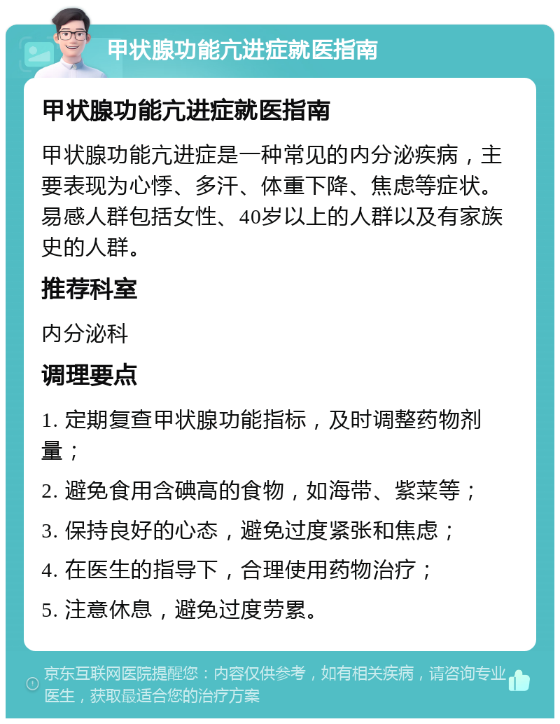 甲状腺功能亢进症就医指南 甲状腺功能亢进症就医指南 甲状腺功能亢进症是一种常见的内分泌疾病，主要表现为心悸、多汗、体重下降、焦虑等症状。易感人群包括女性、40岁以上的人群以及有家族史的人群。 推荐科室 内分泌科 调理要点 1. 定期复查甲状腺功能指标，及时调整药物剂量； 2. 避免食用含碘高的食物，如海带、紫菜等； 3. 保持良好的心态，避免过度紧张和焦虑； 4. 在医生的指导下，合理使用药物治疗； 5. 注意休息，避免过度劳累。