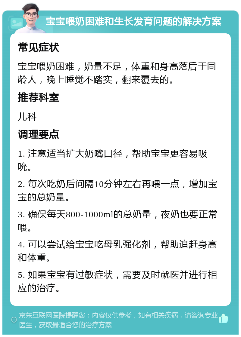 宝宝喂奶困难和生长发育问题的解决方案 常见症状 宝宝喂奶困难，奶量不足，体重和身高落后于同龄人，晚上睡觉不踏实，翻来覆去的。 推荐科室 儿科 调理要点 1. 注意适当扩大奶嘴口径，帮助宝宝更容易吸吮。 2. 每次吃奶后间隔10分钟左右再喂一点，增加宝宝的总奶量。 3. 确保每天800-1000ml的总奶量，夜奶也要正常喂。 4. 可以尝试给宝宝吃母乳强化剂，帮助追赶身高和体重。 5. 如果宝宝有过敏症状，需要及时就医并进行相应的治疗。