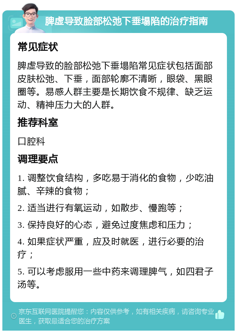 脾虚导致脸部松弛下垂塌陷的治疗指南 常见症状 脾虚导致的脸部松弛下垂塌陷常见症状包括面部皮肤松弛、下垂，面部轮廓不清晰，眼袋、黑眼圈等。易感人群主要是长期饮食不规律、缺乏运动、精神压力大的人群。 推荐科室 口腔科 调理要点 1. 调整饮食结构，多吃易于消化的食物，少吃油腻、辛辣的食物； 2. 适当进行有氧运动，如散步、慢跑等； 3. 保持良好的心态，避免过度焦虑和压力； 4. 如果症状严重，应及时就医，进行必要的治疗； 5. 可以考虑服用一些中药来调理脾气，如四君子汤等。