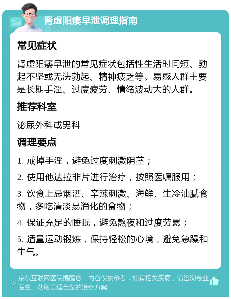 肾虚阳痿早泄调理指南 常见症状 肾虚阳痿早泄的常见症状包括性生活时间短、勃起不坚或无法勃起、精神疲乏等。易感人群主要是长期手淫、过度疲劳、情绪波动大的人群。 推荐科室 泌尿外科或男科 调理要点 1. 戒掉手淫，避免过度刺激阴茎； 2. 使用他达拉非片进行治疗，按照医嘱服用； 3. 饮食上忌烟酒、辛辣刺激、海鲜、生冷油腻食物，多吃清淡易消化的食物； 4. 保证充足的睡眠，避免熬夜和过度劳累； 5. 适量运动锻炼，保持轻松的心境，避免急躁和生气。