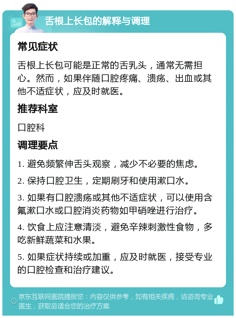 舌根上长包的解释与调理 常见症状 舌根上长包可能是正常的舌乳头，通常无需担心。然而，如果伴随口腔疼痛、溃疡、出血或其他不适症状，应及时就医。 推荐科室 口腔科 调理要点 1. 避免频繁伸舌头观察，减少不必要的焦虑。 2. 保持口腔卫生，定期刷牙和使用漱口水。 3. 如果有口腔溃疡或其他不适症状，可以使用含氟漱口水或口腔消炎药物如甲硝唑进行治疗。 4. 饮食上应注意清淡，避免辛辣刺激性食物，多吃新鲜蔬菜和水果。 5. 如果症状持续或加重，应及时就医，接受专业的口腔检查和治疗建议。