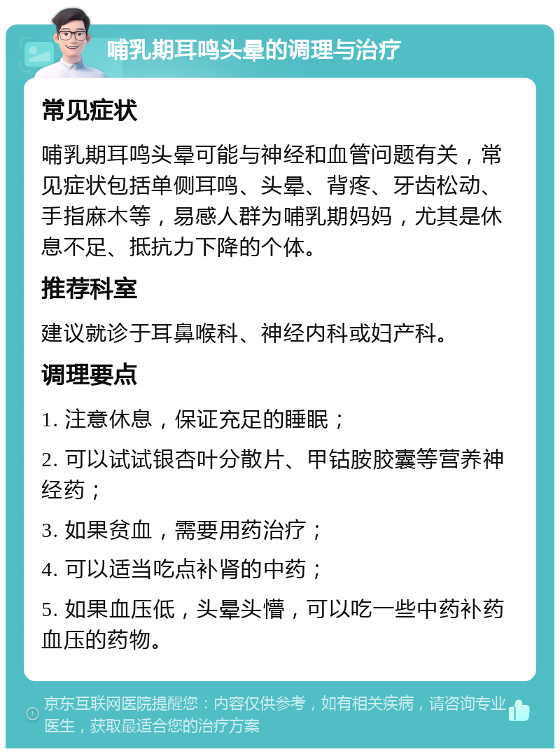 哺乳期耳鸣头晕的调理与治疗 常见症状 哺乳期耳鸣头晕可能与神经和血管问题有关，常见症状包括单侧耳鸣、头晕、背疼、牙齿松动、手指麻木等，易感人群为哺乳期妈妈，尤其是休息不足、抵抗力下降的个体。 推荐科室 建议就诊于耳鼻喉科、神经内科或妇产科。 调理要点 1. 注意休息，保证充足的睡眠； 2. 可以试试银杏叶分散片、甲钴胺胶囊等营养神经药； 3. 如果贫血，需要用药治疗； 4. 可以适当吃点补肾的中药； 5. 如果血压低，头晕头懵，可以吃一些中药补药血压的药物。