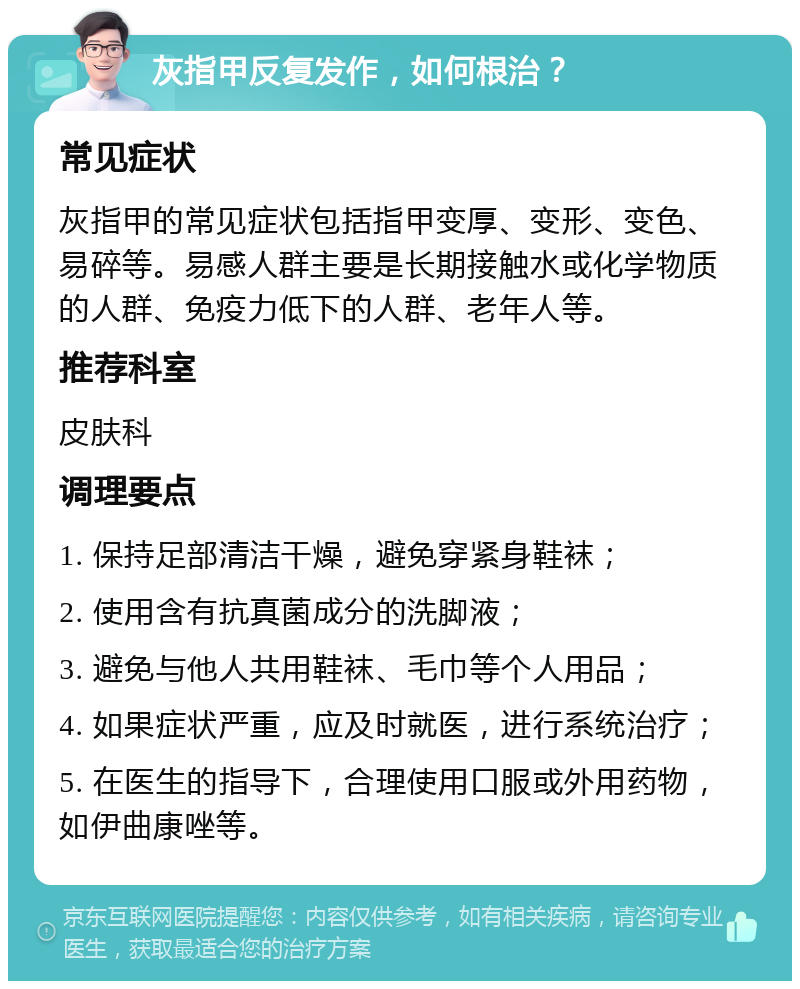 灰指甲反复发作，如何根治？ 常见症状 灰指甲的常见症状包括指甲变厚、变形、变色、易碎等。易感人群主要是长期接触水或化学物质的人群、免疫力低下的人群、老年人等。 推荐科室 皮肤科 调理要点 1. 保持足部清洁干燥，避免穿紧身鞋袜； 2. 使用含有抗真菌成分的洗脚液； 3. 避免与他人共用鞋袜、毛巾等个人用品； 4. 如果症状严重，应及时就医，进行系统治疗； 5. 在医生的指导下，合理使用口服或外用药物，如伊曲康唑等。