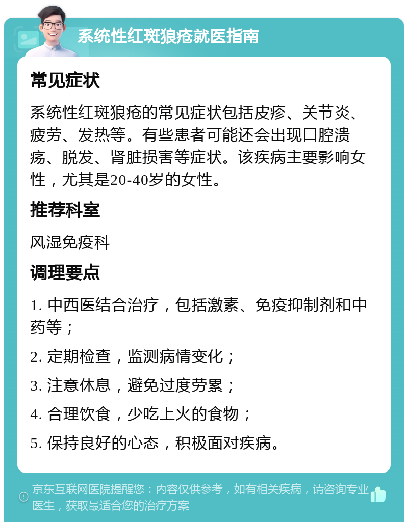 系统性红斑狼疮就医指南 常见症状 系统性红斑狼疮的常见症状包括皮疹、关节炎、疲劳、发热等。有些患者可能还会出现口腔溃疡、脱发、肾脏损害等症状。该疾病主要影响女性，尤其是20-40岁的女性。 推荐科室 风湿免疫科 调理要点 1. 中西医结合治疗，包括激素、免疫抑制剂和中药等； 2. 定期检查，监测病情变化； 3. 注意休息，避免过度劳累； 4. 合理饮食，少吃上火的食物； 5. 保持良好的心态，积极面对疾病。