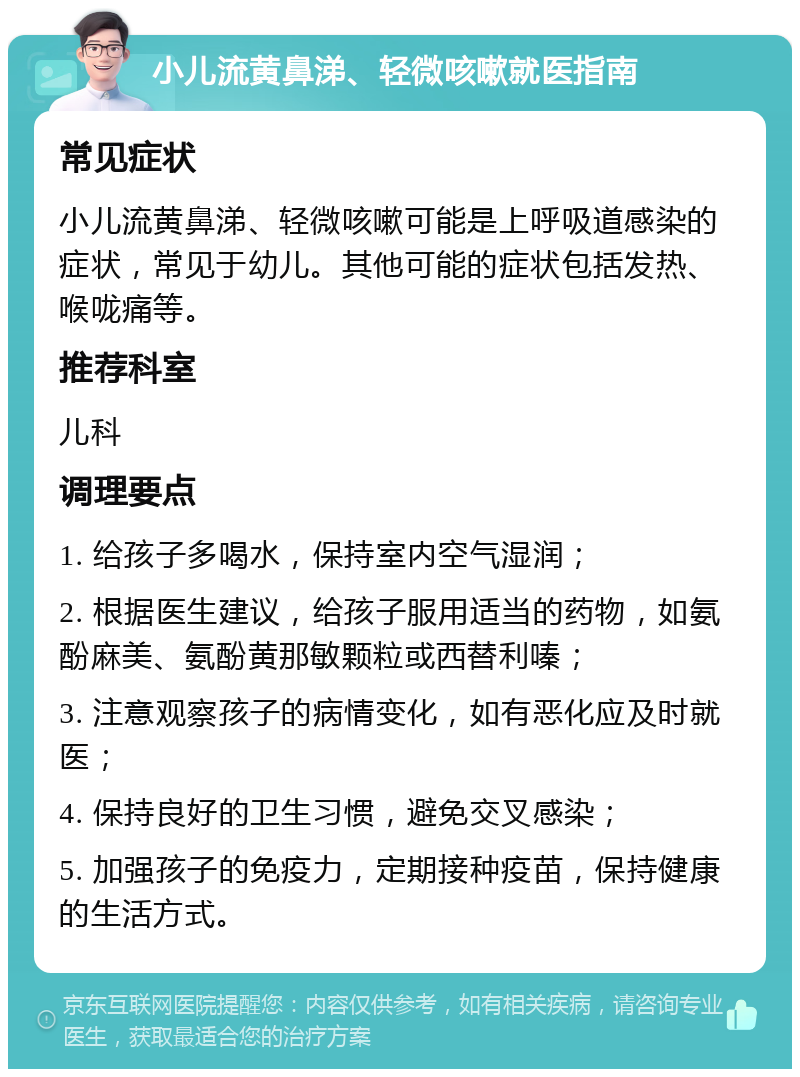 小儿流黄鼻涕、轻微咳嗽就医指南 常见症状 小儿流黄鼻涕、轻微咳嗽可能是上呼吸道感染的症状，常见于幼儿。其他可能的症状包括发热、喉咙痛等。 推荐科室 儿科 调理要点 1. 给孩子多喝水，保持室内空气湿润； 2. 根据医生建议，给孩子服用适当的药物，如氨酚麻美、氨酚黄那敏颗粒或西替利嗪； 3. 注意观察孩子的病情变化，如有恶化应及时就医； 4. 保持良好的卫生习惯，避免交叉感染； 5. 加强孩子的免疫力，定期接种疫苗，保持健康的生活方式。