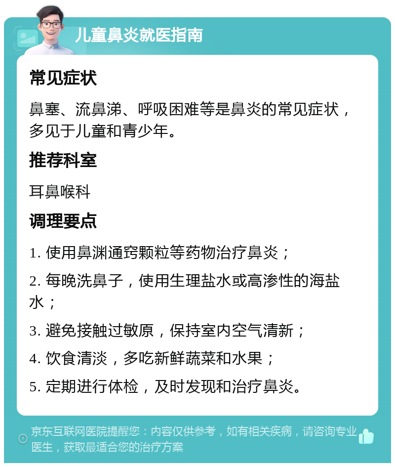 儿童鼻炎就医指南 常见症状 鼻塞、流鼻涕、呼吸困难等是鼻炎的常见症状，多见于儿童和青少年。 推荐科室 耳鼻喉科 调理要点 1. 使用鼻渊通窍颗粒等药物治疗鼻炎； 2. 每晚洗鼻子，使用生理盐水或高渗性的海盐水； 3. 避免接触过敏原，保持室内空气清新； 4. 饮食清淡，多吃新鲜蔬菜和水果； 5. 定期进行体检，及时发现和治疗鼻炎。