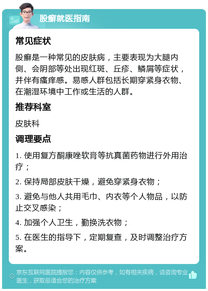 股癣就医指南 常见症状 股癣是一种常见的皮肤病，主要表现为大腿内侧、会阴部等处出现红斑、丘疹、鳞屑等症状，并伴有瘙痒感。易感人群包括长期穿紧身衣物、在潮湿环境中工作或生活的人群。 推荐科室 皮肤科 调理要点 1. 使用复方酮康唑软膏等抗真菌药物进行外用治疗； 2. 保持局部皮肤干燥，避免穿紧身衣物； 3. 避免与他人共用毛巾、内衣等个人物品，以防止交叉感染； 4. 加强个人卫生，勤换洗衣物； 5. 在医生的指导下，定期复查，及时调整治疗方案。