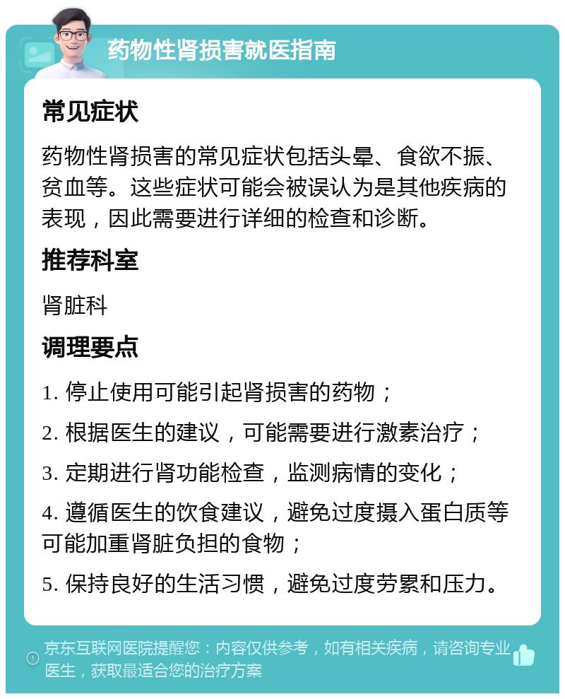 药物性肾损害就医指南 常见症状 药物性肾损害的常见症状包括头晕、食欲不振、贫血等。这些症状可能会被误认为是其他疾病的表现，因此需要进行详细的检查和诊断。 推荐科室 肾脏科 调理要点 1. 停止使用可能引起肾损害的药物； 2. 根据医生的建议，可能需要进行激素治疗； 3. 定期进行肾功能检查，监测病情的变化； 4. 遵循医生的饮食建议，避免过度摄入蛋白质等可能加重肾脏负担的食物； 5. 保持良好的生活习惯，避免过度劳累和压力。