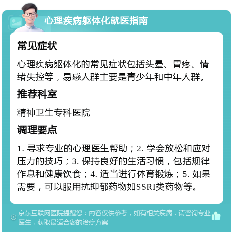 心理疾病躯体化就医指南 常见症状 心理疾病躯体化的常见症状包括头晕、胃疼、情绪失控等，易感人群主要是青少年和中年人群。 推荐科室 精神卫生专科医院 调理要点 1. 寻求专业的心理医生帮助；2. 学会放松和应对压力的技巧；3. 保持良好的生活习惯，包括规律作息和健康饮食；4. 适当进行体育锻炼；5. 如果需要，可以服用抗抑郁药物如SSRI类药物等。